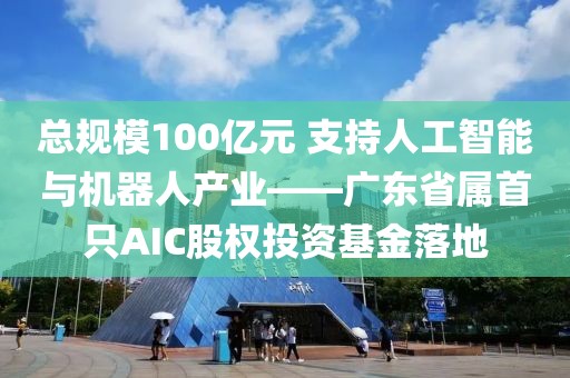總規模100億元 支持人工智能與機器人產業——廣東省屬首只AIC股權投資基金落地