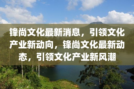 鋒尚文化最新消息，引領(lǐng)文化產(chǎn)業(yè)新動向，鋒尚文化最新動態(tài)，引領(lǐng)文化產(chǎn)業(yè)新風潮