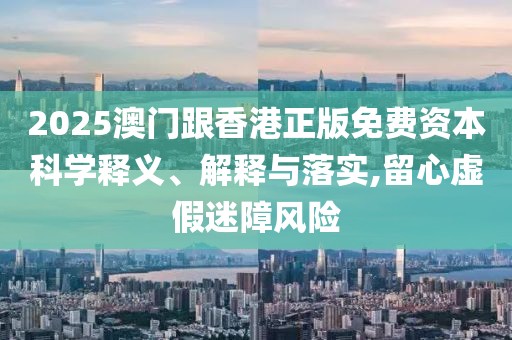 2025澳門跟香港正版免費資本科學釋義、解釋與落實,留心虛假迷障風險