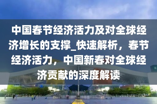 中國春節經濟活力及對全球經濟增長的支撐_快速解析，春節經濟活力，中國新春對全球經濟貢獻的深度解讀