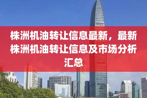 株洲機油轉讓信息最新，最新株洲機油轉讓信息及市場分析匯總