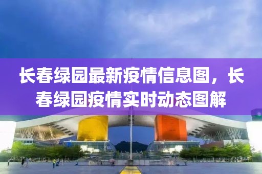 長春綠園最新疫情信息圖，長春綠園疫情實時動態圖解