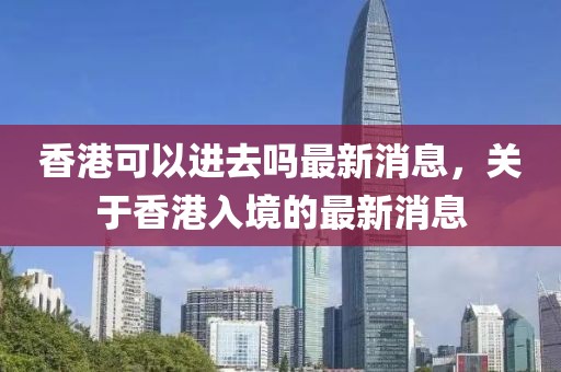 香港可以進去嗎最新消息，關于香港入境的最新消息