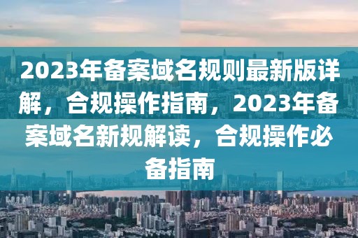 2023年備案域名規則最新版詳解，合規操作指南，2023年備案域名新規解讀，合規操作必備指南