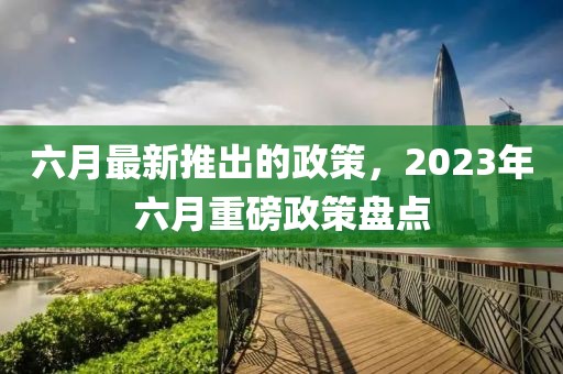 六月最新推出的政策，2023年六月重磅政策盤點(diǎn)