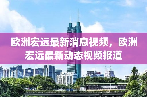 歐洲宏遠最新消息視頻，歐洲宏遠最新動態視頻報道