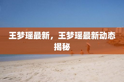 王夢瑤最新，王夢瑤最新動態揭秘