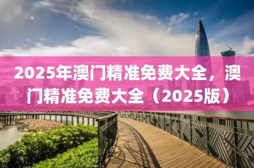 2025年澳門精準免費大全，澳門精準免費大全（2025版）