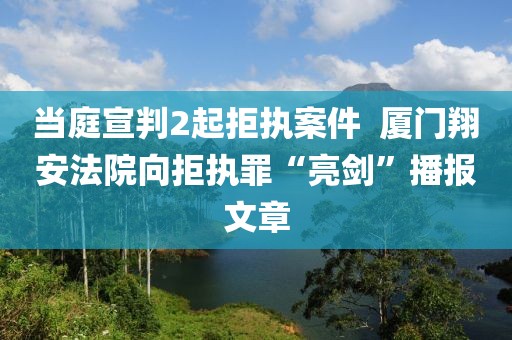當庭宣判2起拒執案件  廈門翔安法院向拒執罪“亮劍”播報文章