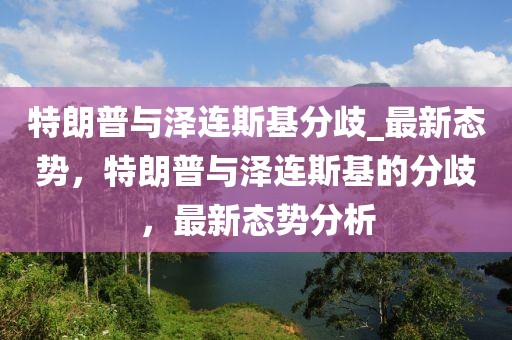 特朗普與澤連斯基分歧_最新態勢，特朗普與澤連斯基的分歧，最新態勢分析