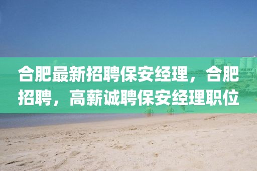 合肥最新招聘保安經理，合肥招聘，高薪誠聘保安經理職位