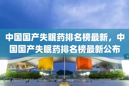 中國國產失眠藥排名榜最新，中國國產失眠藥排名榜最新公布