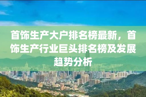 首飾生產(chǎn)大戶排名榜最新，首飾生產(chǎn)行業(yè)巨頭排名榜及發(fā)展趨勢(shì)分析