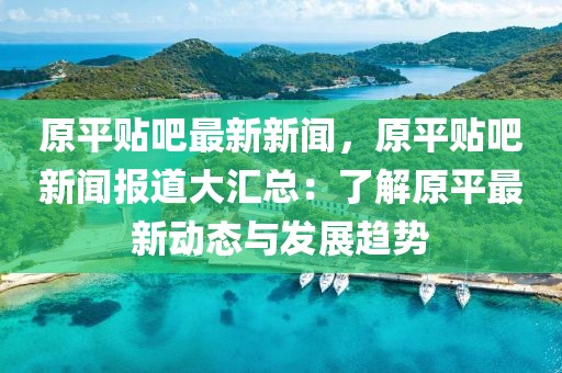 原平貼吧最新新聞，原平貼吧新聞報(bào)道大匯總：了解原平最新動(dòng)態(tài)與發(fā)展趨勢(shì)