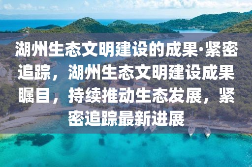 湖州生態文明建設的成果·緊密追蹤，湖州生態文明建設成果矚目，持續推動生態發展，緊密追蹤最新進展