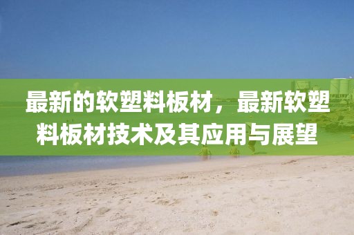 最新的軟塑料板材，最新軟塑料板材技術(shù)及其應(yīng)用與展望