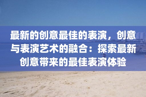 最新的創(chuàng)意最佳的表演，創(chuàng)意與表演藝術(shù)的融合：探索最新創(chuàng)意帶來的最佳表演體驗(yàn)