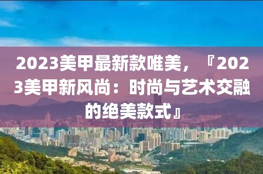 2023美甲最新款唯美，『2023美甲新風(fēng)尚：時(shí)尚與藝術(shù)交融的絕美款式』