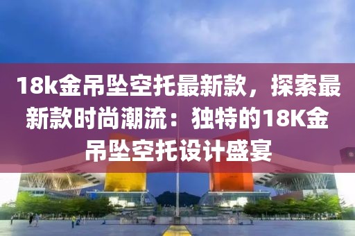 18k金吊墜空托最新款，探索最新款時尚潮流：獨特的18K金吊墜空托設計盛宴