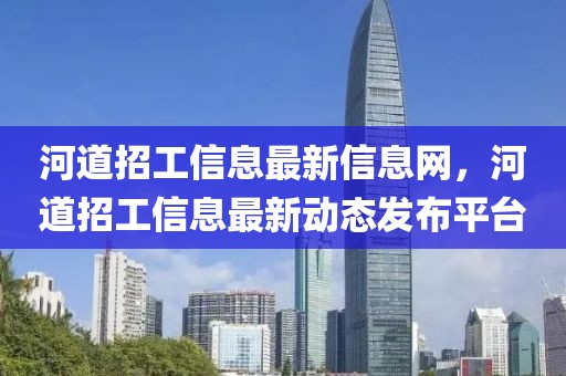河道招工信息最新信息網(wǎng)，河道招工信息最新動(dòng)態(tài)發(fā)布平臺(tái)