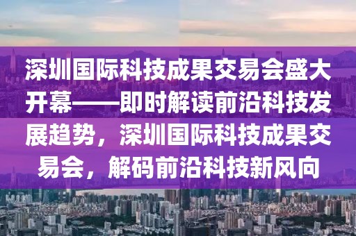 深圳國際科技成果交易會盛大開幕——即時解讀前沿科技發展趨勢，深圳國際科技成果交易會，解碼前沿科技新風向