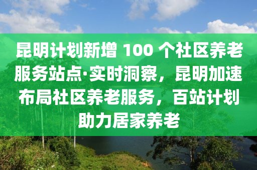 昆明計劃新增 100 個社區養老服務站點·實時洞察，昆明加速布局社區養老服務，百站計劃助力居家養老