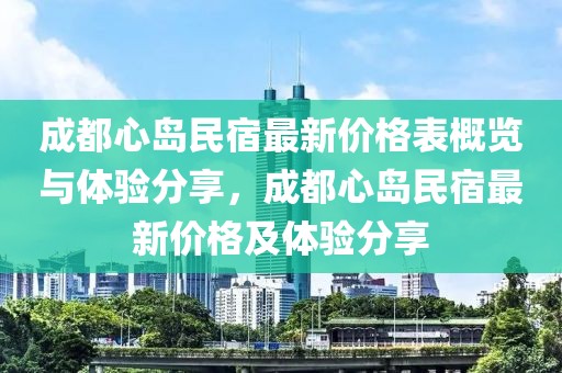 成都心島民宿最新價(jià)格表概覽與體驗(yàn)分享，成都心島民宿最新價(jià)格及體驗(yàn)分享