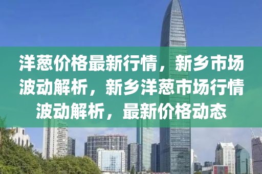 洋蔥價格最新行情，新鄉市場波動解析，新鄉洋蔥市場行情波動解析，最新價格動態