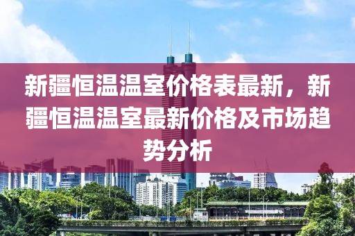 新疆恒溫溫室價格表最新，新疆恒溫溫室最新價格及市場趨勢分析