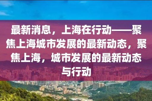最新消息，上海在行動——聚焦上海城市發展的最新動態，聚焦上海，城市發展的最新動態與行動