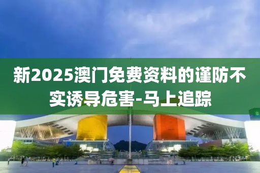 新2025澳門免費資料的謹防不實誘導危害-馬上追蹤