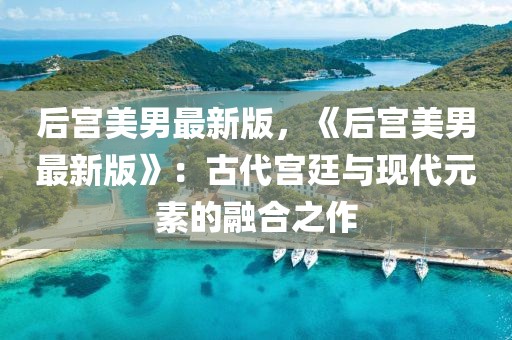 后宮美男最新版，《后宮美男最新版》：古代宮廷與現代元素的融合之作