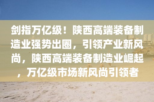 劍指萬億級！陜西高端裝備制造業(yè)強(qiáng)勢出圈，引領(lǐng)產(chǎn)業(yè)新風(fēng)尚，陜西高端裝備制造業(yè)崛起，萬億級市場新風(fēng)尚引領(lǐng)者