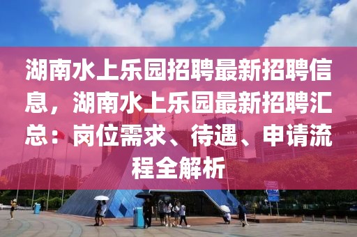 湖南水上樂園招聘最新招聘信息，湖南水上樂園最新招聘匯總：崗位需求、待遇、申請流程全解析