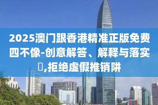 2025澳門跟香港精準正版免費四不像-創意解答、解釋與落實?,拒絕虛假推銷阱