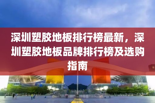 深圳塑膠地板排行榜最新，深圳塑膠地板品牌排行榜及選購(gòu)指南