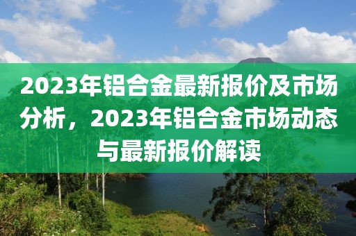 2023年鋁合金最新報價及市場分析，2023年鋁合金市場動態(tài)與最新報價解讀