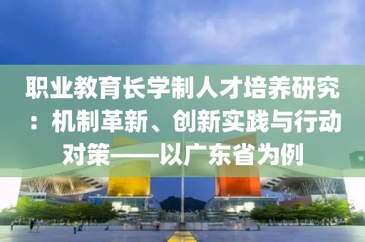職業教育長學制人才培養研究：機制革新、創新實踐與行動對策——以廣東省為例
