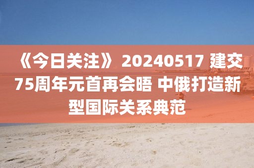 《今日關(guān)注》 20240517 建交75周年元首再會(huì)晤 中俄打造新型國(guó)際關(guān)系典范