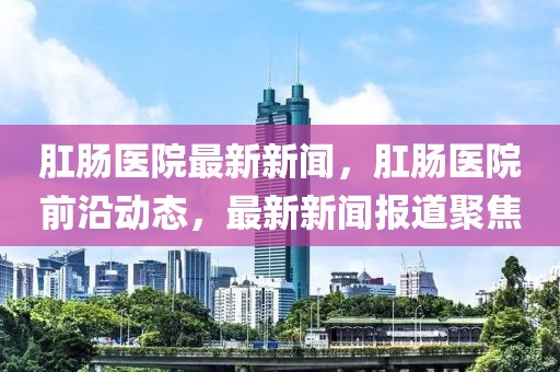 肛腸醫院最新新聞，肛腸醫院前沿動態，最新新聞報道聚焦