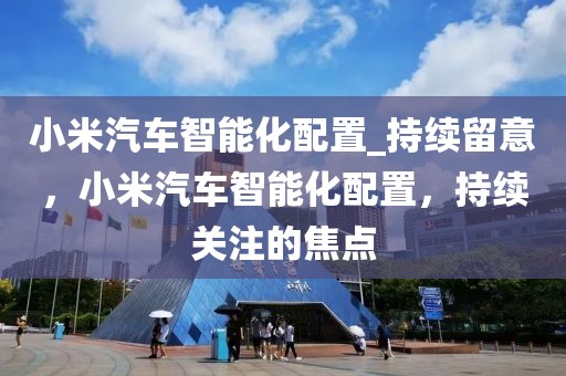 小米汽車智能化配置_持續留意，小米汽車智能化配置，持續關注的焦點