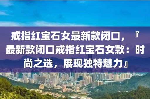 戒指紅寶石女最新款閉口，『最新款閉口戒指紅寶石女款：時尚之選，展現獨特魅力』
