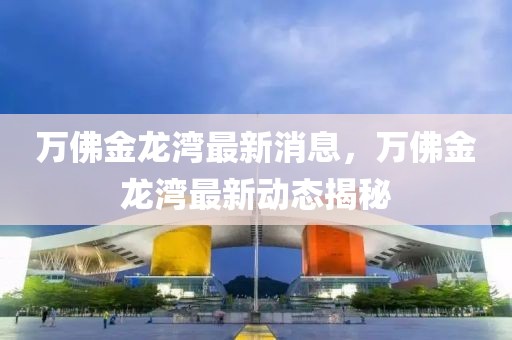 萬佛金龍灣最新消息，萬佛金龍灣最新動態(tài)揭秘