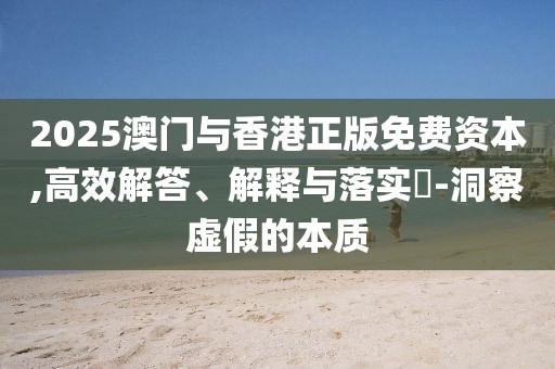 2025澳門與香港正版免費資本,高效解答、解釋與落實?-洞察虛假的本質