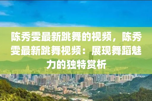 陳秀雯最新跳舞的視頻，陳秀雯最新跳舞視頻：展現(xiàn)舞蹈魅力的獨特賞析