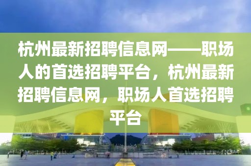 杭州最新招聘信息網——職場人的首選招聘平臺，杭州最新招聘信息網，職場人首選招聘平臺