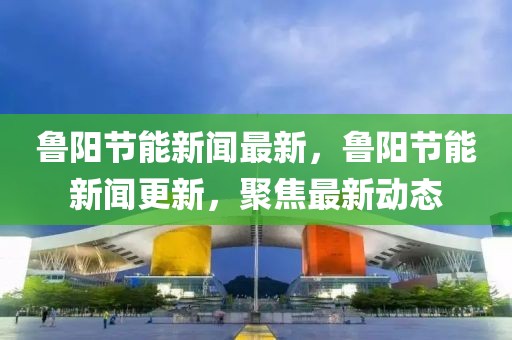 魯陽節能新聞最新，魯陽節能新聞更新，聚焦最新動態