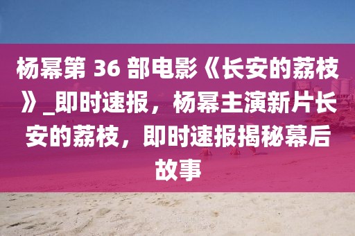 楊冪第 36 部電影《長安的荔枝》_即時速報，楊冪主演新片長安的荔枝，即時速報揭秘幕后故事
