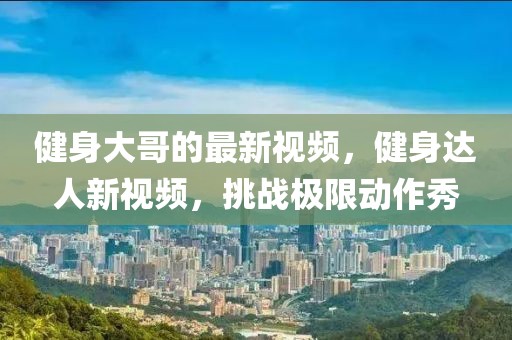 健身大哥的最新視頻，健身達人新視頻，挑戰極限動作秀