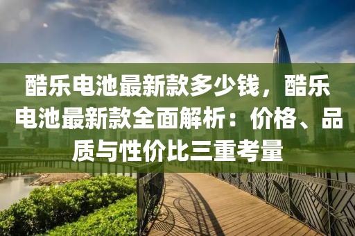 酷樂電池最新款多少錢，酷樂電池最新款全面解析：價格、品質與性價比三重考量